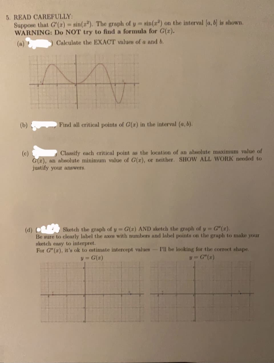 5. READ CAREFULLY:
Suppose that G'(x) = sin(r). The graph of y sin(z) on the interval (a, b) is shown.
WARNING: Do NOT try to find a formula for G(z).
(a)
)Calculate the EXACT values of a and b.
(b)
Find all critical points of G(r) in the interval (a, b).
Classify cach critical point as the location of an absolute maximum value of
(c)
G(1), an absolute minimum value of G(r), or neither. SHOW ALL WORK needed to
justify your answers.
Sketch the graph of y G(x) AND sketch the graph of y G" (x).
(d)
Be sure to clearly label the axes with numbers and label points on the graph to make your
sketch easy to interpret.
For G" (r), it's ok to estimate intercept values-I'll be looking for the correct shape.
G(z)
u- G"(x)
