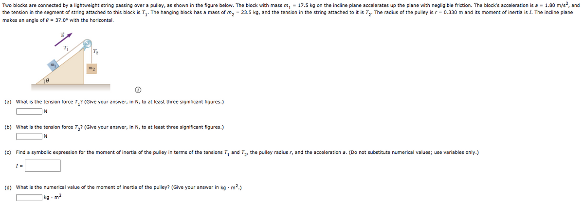 Two blocks are connected by a lightweight string passing over a pulley, as shown in the figure below. The block with mass m, = 17.5 kg on the incline plane accelerates up the plane with negligible friction. The block's acceleration is a = 1.80 m/s2, and
the tension in the segment of string attached to this block is T,. The hanging block has a mass of m, = 23.5 kg, and the tension in the string attached to it is T,. The radius of the pulley is r = 0.330 m and its moment of inertia is I. The incline plane
makes an angle of 0 = 37.0° with the horizontal.
T
T
(a) What is the tension force T,? (Give your answer, in N, to at least three significant figures.)
(b) What is the tension force T,? (Give your answer, in N, to at least three significant figures.)
N
(c) Find a symbolic expression for the moment of inertia of the pulley in terms of the tensions T, and T,, the pulley radius r, and the acceleration a. (Do not substitute numerical values; use variables only.)
I =
(d) What is the numerical value of the moment of inertia of the pulley? (Give your answer in kg · m2.)
kg. m²
