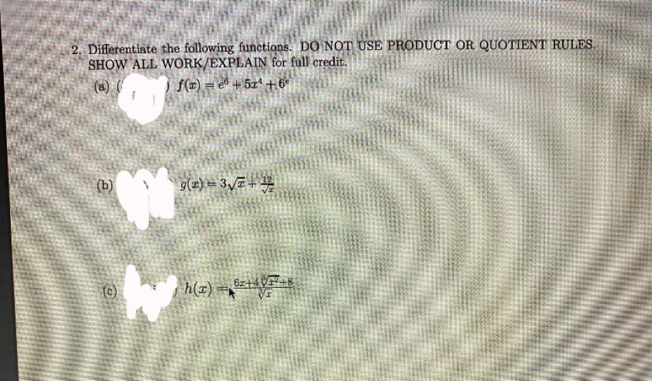 2, Differentiate the following functions. DO NOT USE PRODUCT OR QUOTIENT RULES.
SHOW ALL WORK/EXPLAIN for full credit.
(a) (
f(#) = e® + 5x" +6°
(b)
9(x) = 3,+
6z+4V+8
(c)
h(x) =
