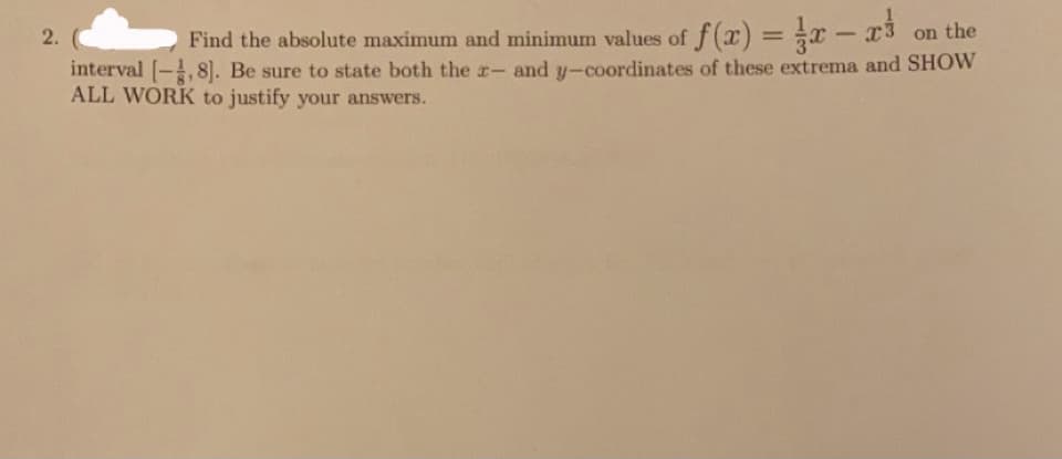 Find the absolute maximum and minimum values of f(x) =
interval [-8]. Be sure to state both the r- and y-coordinates of these extrema and SHOW
x - x3
on the
%3D
ALL WORK to justify your answers.
2.
