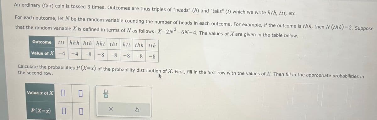 An ordinary (fair) coin is tossed 3 times. Outcomes are thus triples of "heads" (h) and "tails" (t) which we write hth, ttt, etc.
For each outcome, let N be the random variable counting the number of heads in each outcome. For example, if the outcome is thh, then N (thh)=2. Suppose
that the random variable X is defined in terms of N as follows: X=2N²-6N-4. The values of X are given in the table below.
Outcome ttt hhh hth hht tht htt thh tth
Value of X-4 -4 -8-8-8-8-8-8
Calculate the probabilities P(X=x) of the probability distribution of X. First, fill in the first row with the values of X. Then fill in the appropriate probabilities in
the second row.
Value X of X
P(X=x)
0
0 0
010
X
Ś