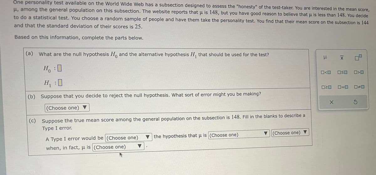 One personality test available on the World Wide Web has a subsection designed to assess the "honesty" of the test-taker. You are interested in the mean score,
μ, among the general population on this subsection. The website reports that μ is 148, but you have good reason to believe that μ is less than 148. You decide
to do a statistical test. You choose a random sample of people and have them take the personality test. You find that their mean score on the subsection is 144
and that the standard deviation of their scores is 25.
Based on this information, complete the parts below.
(a) What are the null hypothesis Ho and the alternative hypothesis H, that should be used for the test?
H₁ :0
H₁ :0
(b) Suppose that you decide to reject the null hypothesis. What sort of error might you be making?
(Choose one) ▼
(c) Suppose the true mean score among the general population on the subsection is 148. Fill in the blanks to describe a
Type I error.
Ho
A Type I error would be (Choose one)
when, in fact, μ is (Choose one)
the hypothesis that u is (Choose one)
(Choose one) ▼
μ
0<0
X
X
OSO 0>0
020 0=0 0#0
S