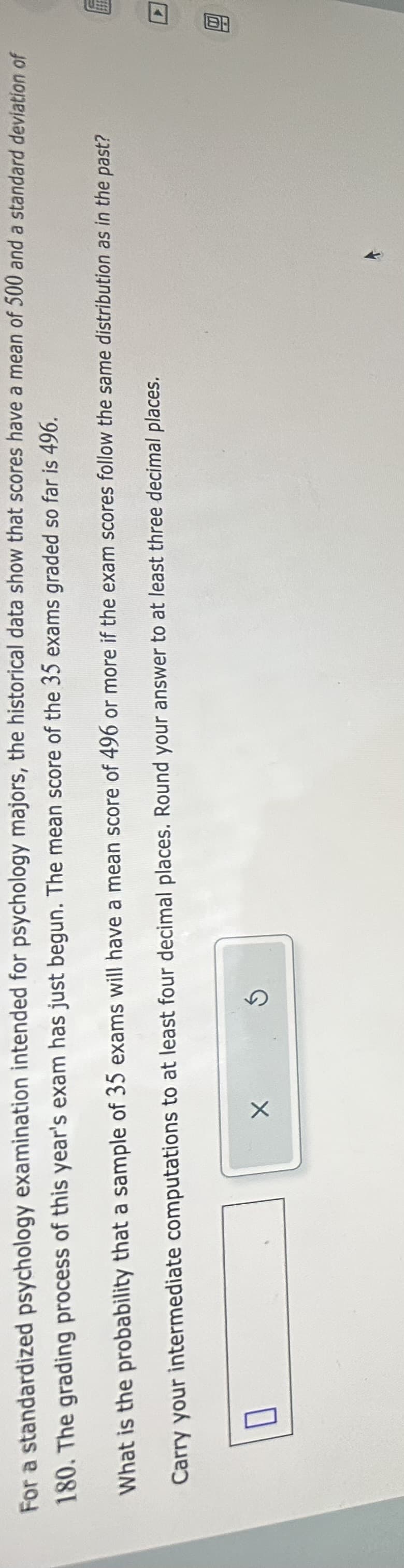 For a standardized psychology examination intended for psychology majors, the historical data show that scores have a mean of 500 and a standard deviation of
180. The grading process of this year's exam has just begun. The mean score of the 35 exams graded so far is 496.
What is the probability that a sample of 35 exams will have a mean score of 496 or more if the exam scores follow the same distribution as in the past?
Carry your intermediate computations to at least four decimal places. Round your answer to at least three decimal places.
0
X
S