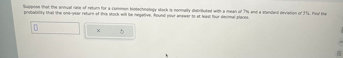 Suppose that the annual rate of return for a common biotechnology stock is normally distributed with a mean of 7% and a standard deviation of 5%. Find the
probability that the one-year return of this stock will be negative. Round your answer to at least four decimal places.
0
X
S
E
F