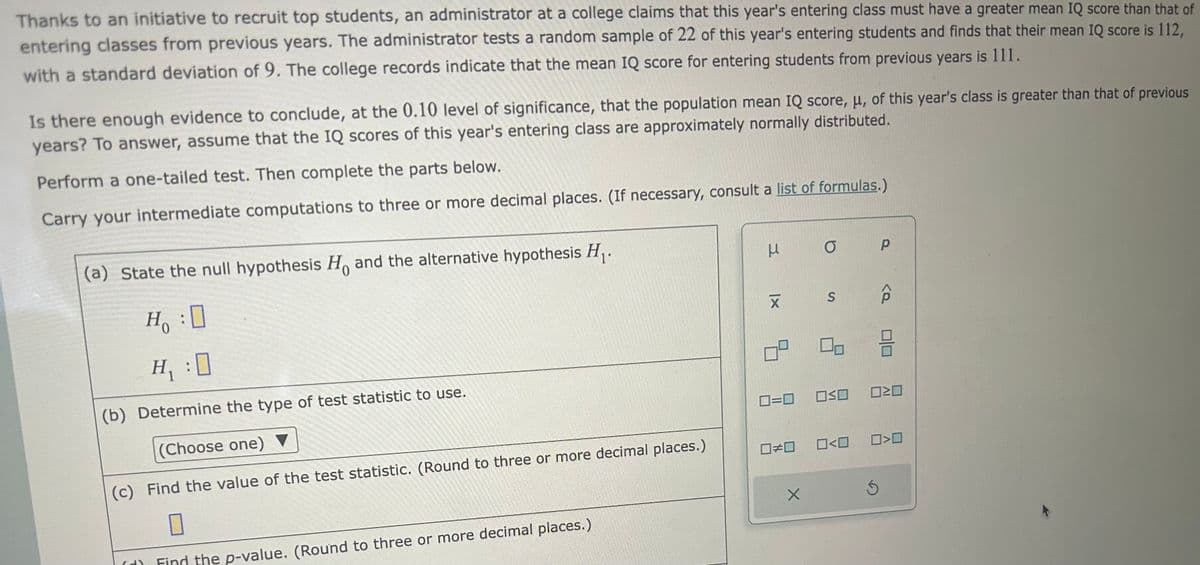 Thanks to an initiative to recruit top students, an administrator at a college claims that this year's entering class must have a greater mean IQ score than that of
entering classes from previous years. The administrator tests a random sample of 22 of this year's entering students and finds that their mean IQ score is 112,
with a standard deviation of 9. The college records indicate that the mean IQ score for entering students from previous years is 111.
Is there enough evidence to conclude, at the 0.10 level of significance, that the population mean IQ score, μ, of this year's class is greater than that of previous
years? To answer, assume that the IQ scores of this year's entering class are approximately normally distributed.
Perform a one-tailed test. Then complete the parts below.
Carry your intermediate computations to three or more decimal places. (If necessary, consult a list of formulas.)
(a) State the null hypothesis Ho and the alternative hypothesis H₁.
H₂₁:0
H₁ :0
(b) Determine the type of test statistic to use.
(Choose one) ▼
(c) Find the value of the test statistic. (Round to three or more decimal places.)
0
(d) Find the p-value. (Round to three or more decimal places.)
Ho
3
|x
X
8
☐#0
O
0=0 OSO
X
S
0<0
P
Ś
20
0>0