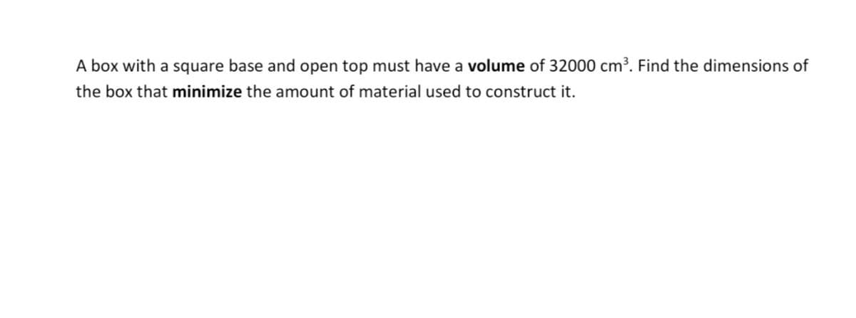 A box with a square base and open top must have a volume of 32000 cm³. Find the dimensions of
the box that minimize the amount of material used to construct it.
