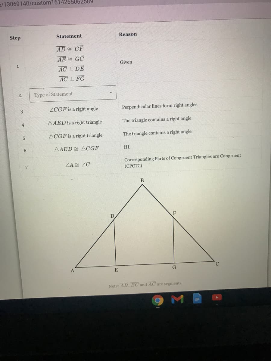 e/13069140/custom1614265062589
Step
Statement
Reason
AD CF
AE GO
Given
AC 1 DE
AC 1 FG
Type of Statement
3
ZCGF is a right angle
Perpendicular lines form right angles
4
AAED is a right triangle
The triangle contains a right angle
5
ACGF is a right triangle
The triangle contains a right angle
9.
△AΕD 실 △CGF
HL
Corresponding Parts of Congruent Triangles are Congruent
(СРСТС)
7
LA설 LC
B
F
C.
A
E
G
Note: AB, BC and AC are segments.
