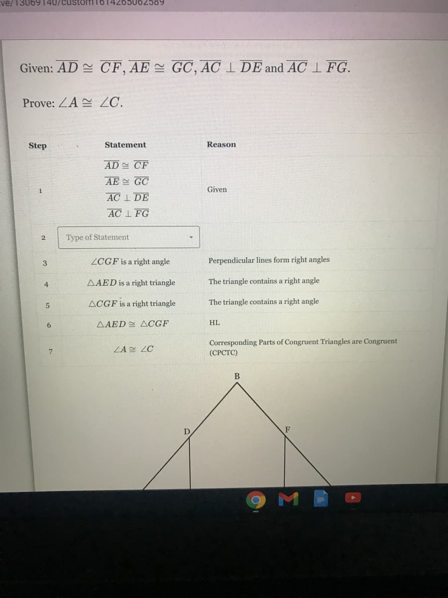 ve/ 13069140/custoH
14265062589
Given: AD CF, AE GC, AC I DE and AC 1 FG.
Prove: ZA ZC.
Step
Statement
Reason
AD CF
AE GC
1
Given
AC I DE
AC I FG
Type of Statement
3
ZCGF is a right angle
Perpendicular lines form right angles
4.
AAED is a right triangle
The triangle contains a right angle
ACGF is a right triangle
The triangle contains a right angle
6.
AAED ACGF
HL
Corresponding Parts of Congruent Triangles are Congruent
(СРСТС)
ZA ZC
B
F
