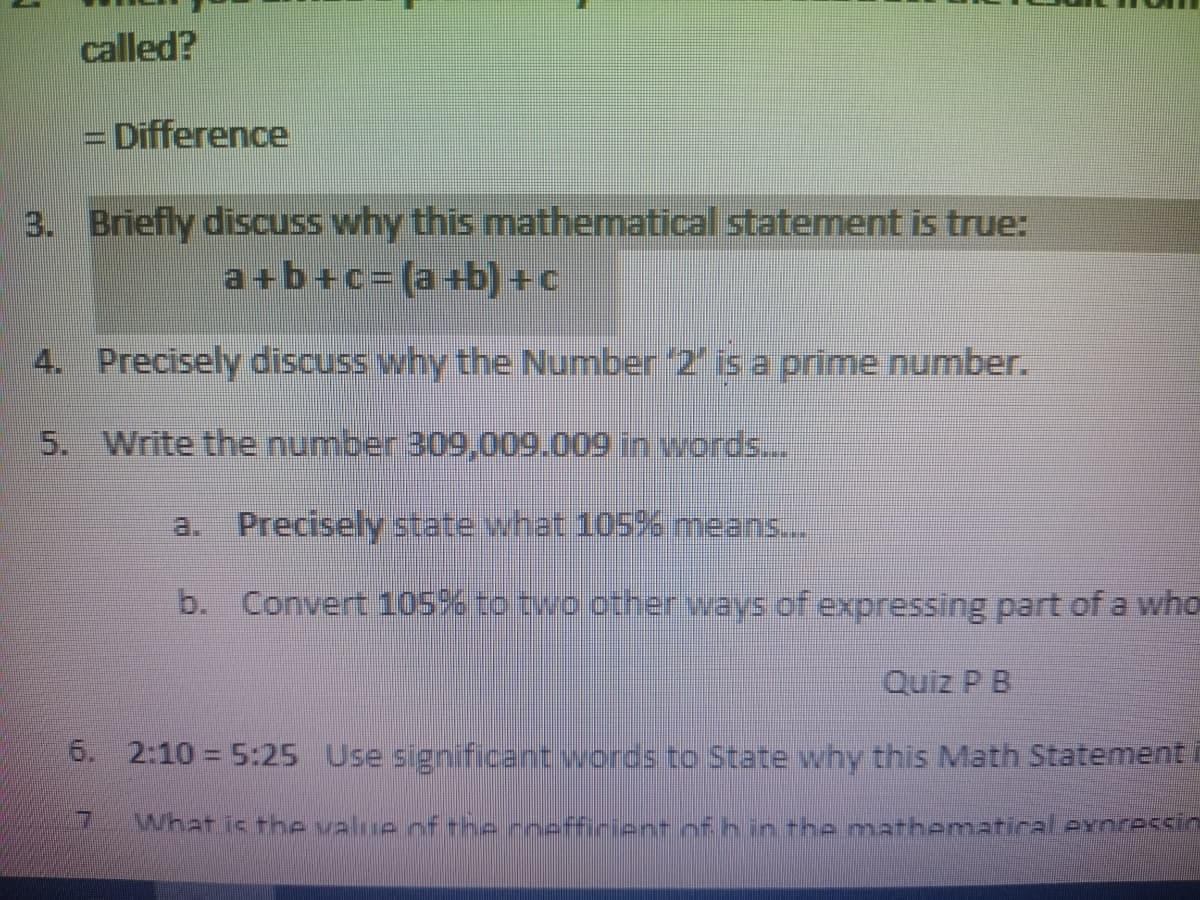 called?
= Difference
3. Briefly discuss why this mathematical statement is true:
a+b+c=(a+b) +c
4. Precisely discuss why the Number 2' is a prime number.
5. Write the number 309,009.009 in words...
a. Precisely state what 105% means.
b. Convert 105% to two other ways of expressing part of a who
Quiz P B
6. 2:10 = 5:25 Use significant words to State why this Math Statement i
What is the value of the rneffirient of hin -he mathenmatical exnressin
