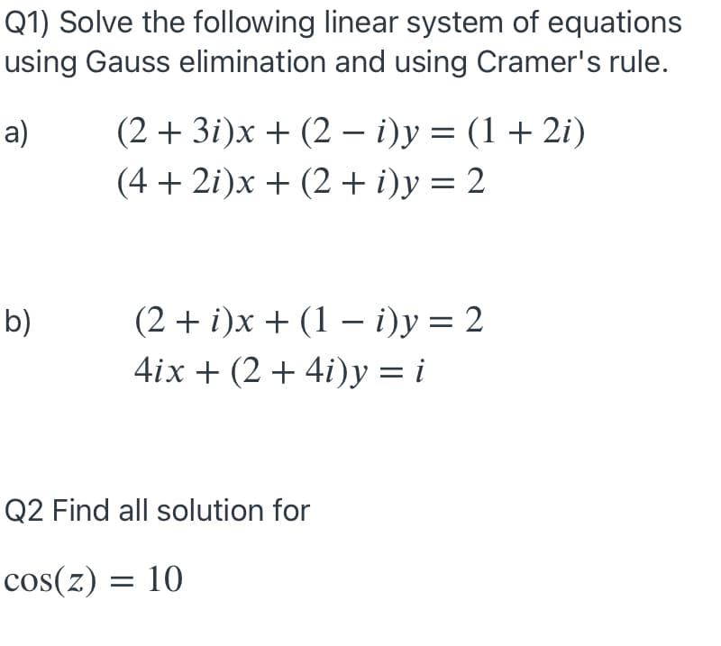 Q1) Solve the following linear system of equations
using Gauss elimination and using Cramer's rule.
(2 + 3i)x + (2 – i)y = (1 +2i)
(4 + 2i)x + (2 + i)y = 2
а)
%3|
b)
(2+ )х + (1 — i)у %3D 2
4ix + (2 + 4i)y = i
Q2 Find all solution for
cos(z) = 10
