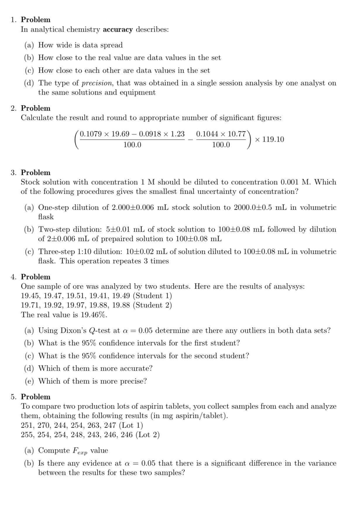 1. Problem
In analytical chemistry accuracy describes:
(a) How wide is data spread
(b) How close to the real value are data values in the set
(c) How close to each other are data values in the set
(d) The type of precision, that was obtained in a single session analysis by one analyst on
the same solutions and equipment
2. Problem
Calculate the result and round to appropriate number of significant figures:
0.1079 × 19.69 – 0.0918 × 1.23
0.1044 × 10.77
х 119.10
100.0
100.0
3. Problem
Stock solution with concentration 1 M should be diluted to concentration 0.001 M. Which
of the following procedures gives the smallest final uncertainty of concentration?
(a) One-step dilution of 2.000±0.006 mL stock solution to 2000.0+0.5 mL in volumetric
flask
(b) Two-step dilution: 5±0.01 mL of stock solution to 100±0.08 mL followed by dilution
of 2+0.006 mL of prepaired solution to 100±0.08 mL
(c) Three-step 1:10 dilution: 10±0.02 mL of solution diluted to 100±0.08 mL in volumetric
flask. This operation repeates 3 times
4. Problem
One sample of ore was analyzed by two students. Here are the results of analysys:
19.45, 19.47, 19.51, 19.41, 19.49 (Student 1)
19.71, 19.92, 19.97, 19.88, 19.88 (Student 2)
The real value is 19.46%.
(a) Using Dixon's Q-test at a = 0.05 determine are there any outliers in both data sets?
(b) What is the 95% confidence intervals for the first student?
(c) What is the 95% confidence intervals for the second student?
(d) Which of them is more accurate?
(e) Which of them is more precise?
5. Problem
compare two production lots of aspirin tablets, you collect samples from each and analyze
them, obtaining the following results (in mg aspirin/tablet).
251, 270, 244, 254, 263, 247 (Lot 1)
255, 254, 254, 248, 243, 246, 246 (Lot 2)
To
(a) Compute Feæp value
(b) Is there any evidence at a = 0.05 that there is a significant difference in the variance
between the results for these two samples?
