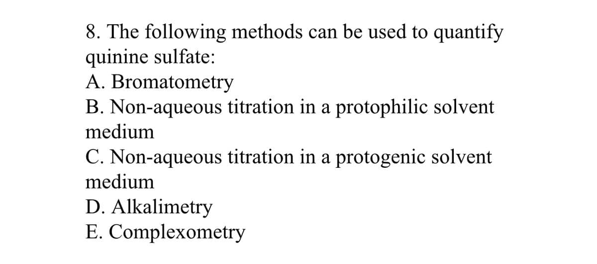 8. The following methods can be used to quantify
quinine sulfate:
A. Bromatometry
B. Non-aqueous titration in a protophilic solvent
medium
C. Non-aqueous titration in a protogenic solvent
medium
D. Alkalimetry
E. Complexometry
