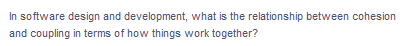 In software design and development, what is the relationship between cohesion
and coupling in terms of how things work together?
