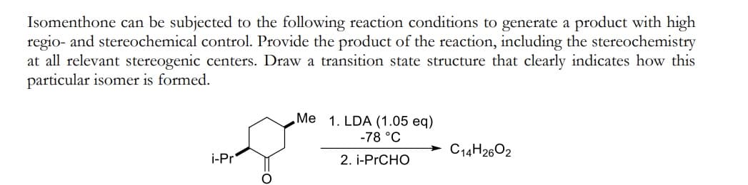 Isomenthone can be subjected to the following reaction conditions to generate a product with high
regio- and stereochemical control. Provide the product of the reaction, including the stereochemistry
at all relevant stereogenic centers. Draw a transition state structure that clearly indicates how this
particular isomer is formed.
Me 1. LDA (1.05 eq)
-78 °C
2. i-PRCHO
info.
i-Pr
C14H26O2