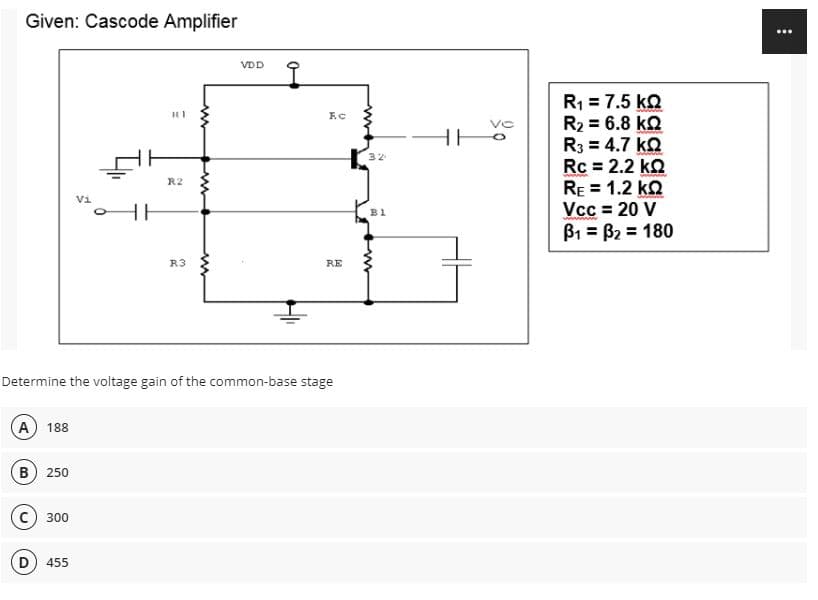 Given: Cascode Amplifier
...
VDD
R1 = 7.5 ko
R2 = 6.8 kQ
R3 = 4.7 ka
Rc = 2.2 kQ
RE = 1.2 ko
Vcc = 20 V
B1 = B2 = 180
HE
32
%3D
R2
Vi
HH
B1
%3D
R3
RE
Determine the voltage gain of the common-base stage
A 188
B) 250
300
D) 455
