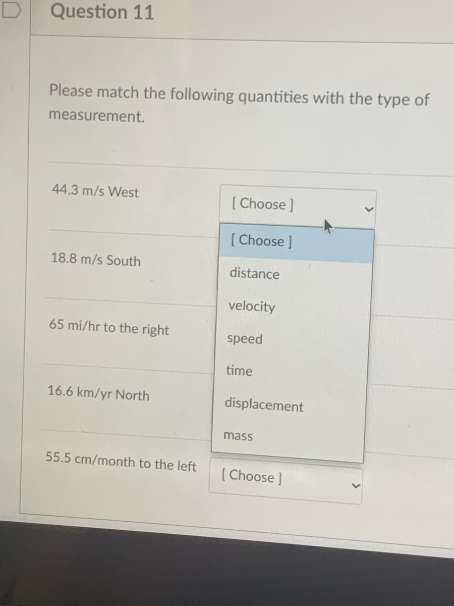 Question 11
Please match the following quantities with the type of
measurement.
44.3 m/s West
[ Choose ]
[Choose]
18.8 m/s South
distance
velocity
65 mi/hr to the right
speed
time
16.6 km/yr North
displacement
mass
55.5 cm/month to the left
[ Choose ]
