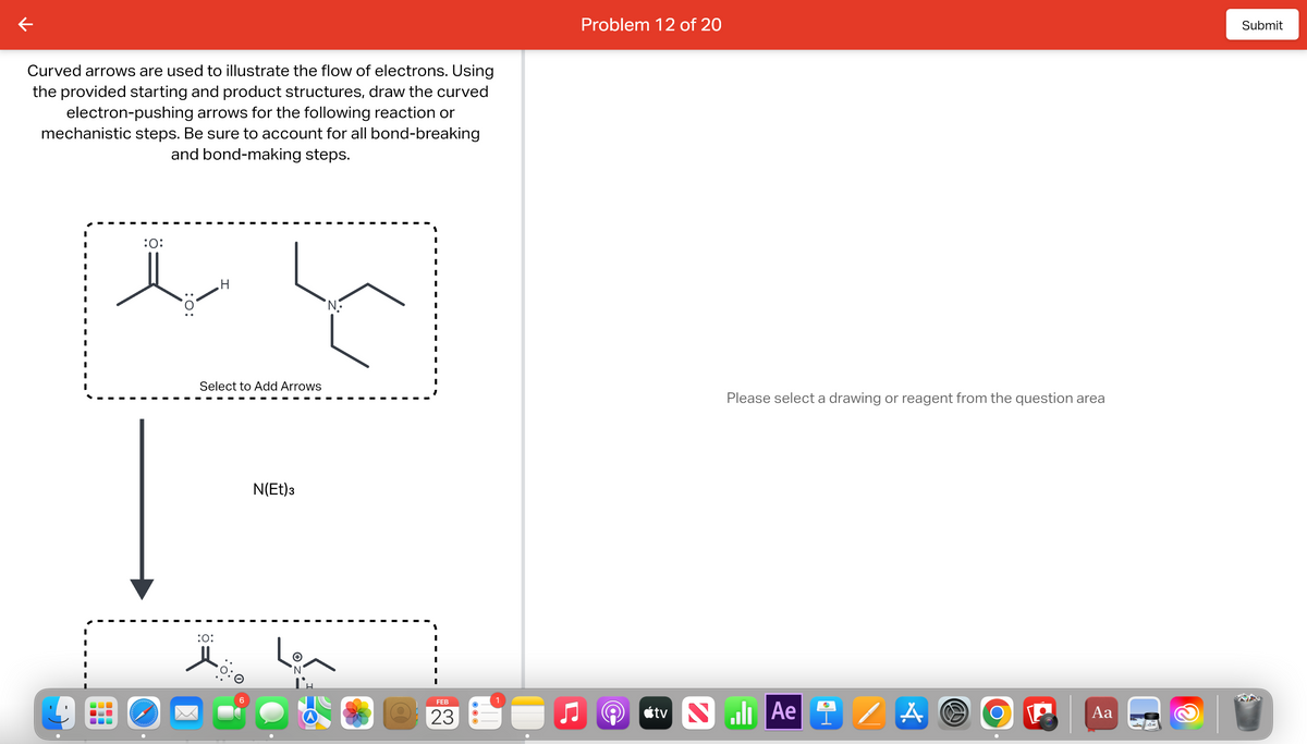 Curved arrows are used to illustrate the flow of electrons. Using
the provided starting and product structures, draw the curved
electron-pushing arrows for the following reaction or
mechanistic steps. Be sure to account for all bond-breaking
and bond-making steps.
:O:
lalalalalalalalala
H
Select to Add Arrows
:O:
N(Et) 3
+
'N'
'N
FEB
23
O
1
Problem 12 of 20
Please select a drawing or reagent from the question area
tv Nill Ae
/A
W
O
Aa
2
Submit