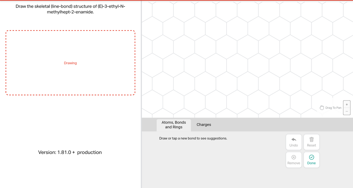 Draw the skeletal (line-bond) structure of (E)-3-ethyl-N-
methylhept-2-enamide.
Drawing
Version: 1.81.0+ production
I
Atoms, Bonds
and Rings
Charges
Draw or tap a new bond to see suggestions.
Undo
Reset
899
Remove Done
Drag To Pan
+
T