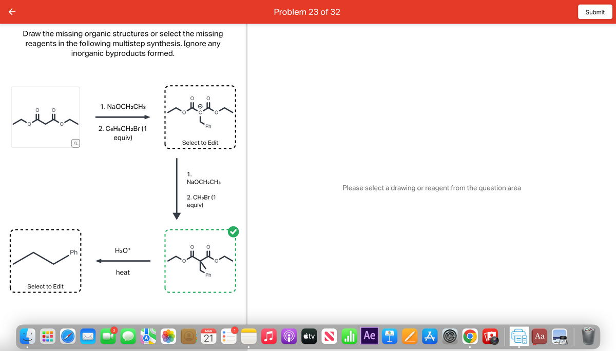 Draw the missing organic structures or select the missing
reagents in the following multistep synthesis. Ignore any
inorganic byproducts formed.
O
Select to Edit
Q
Ph
دارد و در در روادیا
1. NaOCH2CH3
2. C6H5CH2Br (1
equiv)
O
O
1.
Ph
Select to Edit
سیکھتا ہے اسے
NaOCH2CH3
2. CH3Br (1
equiv)
MAR
21
1
Problem 23 of 32
Please select a drawing or reagent from the question area
tvll Ae /AO
O
II.
Aa
Submit