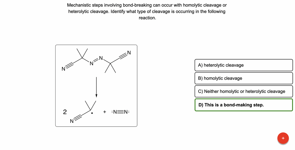 N
2
Mechanistic steps involving bond-breaking can occur with homolytic cleavage or
heterolytic cleavage. Identify what type of cleavage is occurring in the following
reaction.
N
N
N
N
+ :N=N:
A) heterolytic cleavage
B) homolytic cleavage
C) Neither homolytic or heterolytic cleavage
D) This is a bond-making step.
+