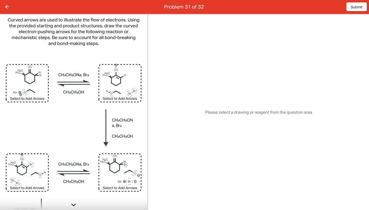 Curved arrows are used to illustrate the flow of electrons. Using
the provided starting and product structures, draw the curved
electron-pushing arrows for the following reaction or
mechanistic steps. Be sure to account for all bond-breaking
and bond-making steps.
H3C
H3C
Na
Select to Add Arrows
H3C
Br
:O:
:0:
Select to Add Arrows
CH₂CH₂ON
CH3CH2ONa, Br2
CH3CH2OH
CH3CH2ONa, Br2
CH3CH2OH
I
I
I
I
H3C
H.
H3C
:O:
Select to Add Arrows
H3C
H
CH3CH2ON
a, Br₂
CH3CH2OH
:O:
H.
Br:
Na
Br 0
Select to Add Arrows
I
Problem 31 of 32
Please select a drawing or reagent from the question area
Submit