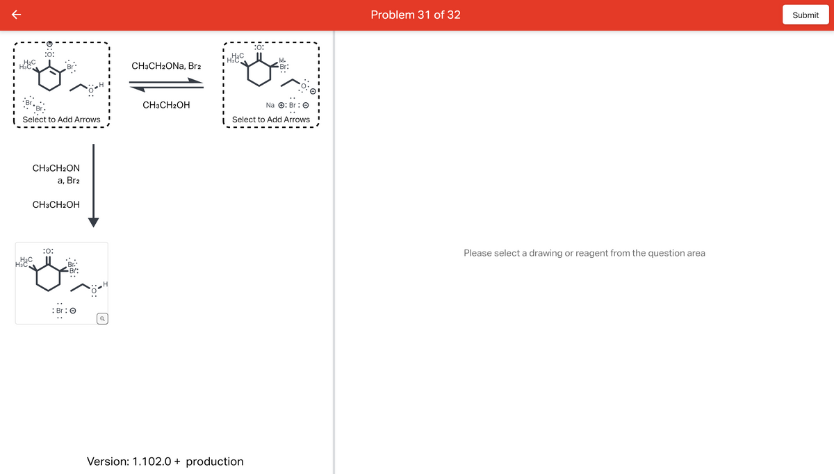 к
H3C
H3C
Select to Add Arrows
:O:
H3C
CH3CH2ON
a, Br₂
H3C
CH3CH2OH
:0:
Br:
: Br: O
CH3CH2ONa, Br2
CH3CH2OH
H3C
:0:
Version: 1.102.0 + production
.H.
Br:
Na
Br : O
Select to Add Arrows
I
I
Problem 31 of 32
Please select a drawing or reagent from the question area
Submit