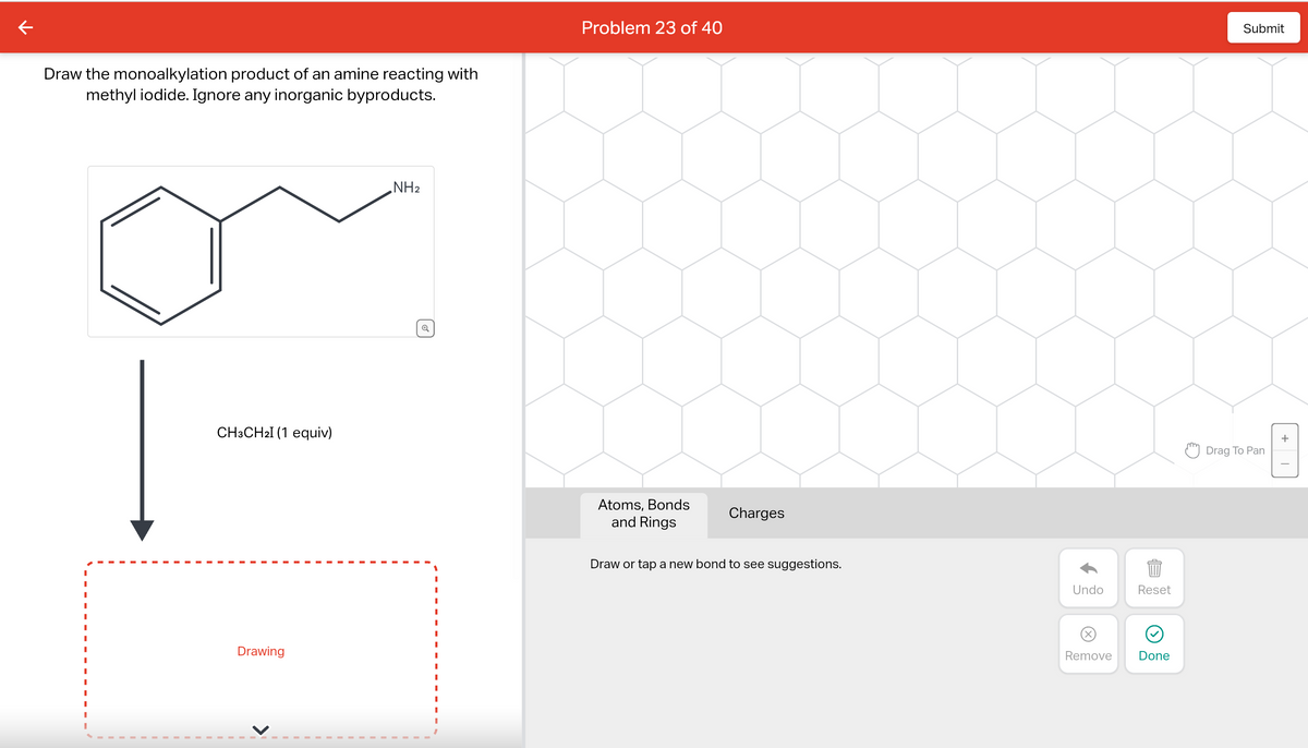 ←
Draw the monoalkylation product of an amine reacting with
methyl iodide. Ignore any inorganic byproducts.
I
CH3CH2I (1 equiv)
Drawing
NH₂
Problem 23 of 40
Atoms, Bonds
and Rings
Charges
Draw or tap a new bond to see suggestions.
Undo
Reset
899
Remove Done
Submit
Drag To Pan
+