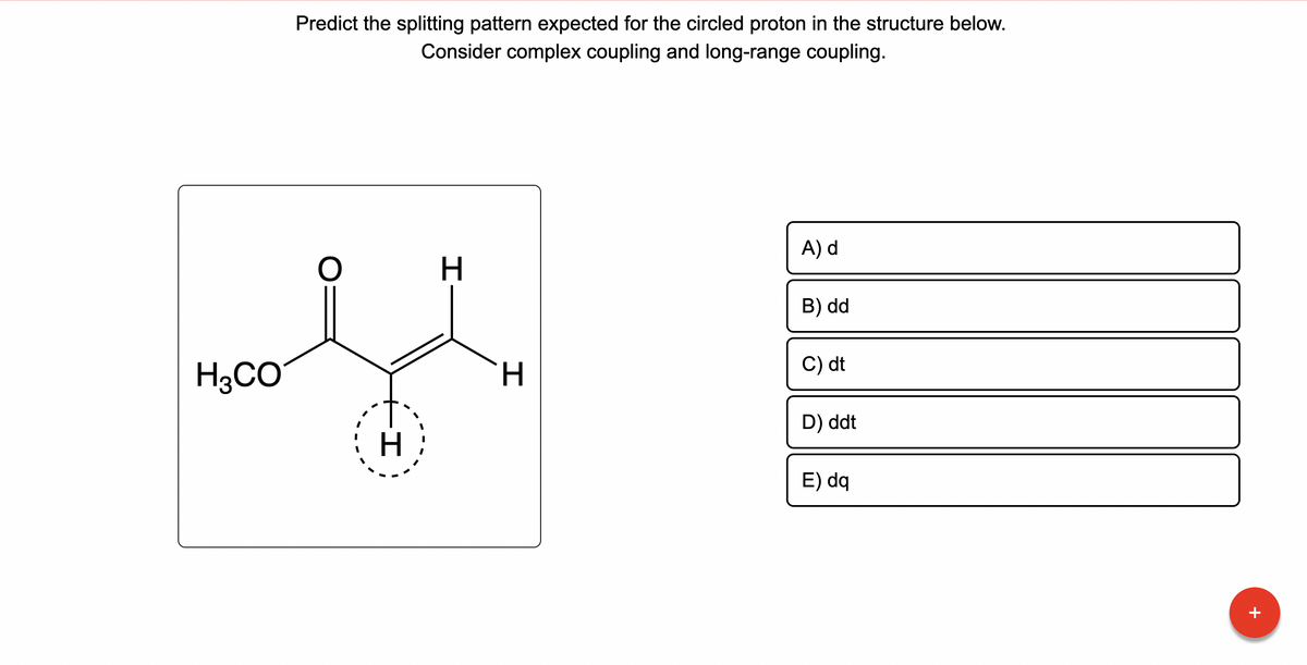 H3CO
Predict the splitting pattern expected for the circled proton in the structure below.
Consider complex coupling and long-range coupling.
O
--+-
H
H
H
A) d
B) dd
C) dt
D) ddt
E) dq
+