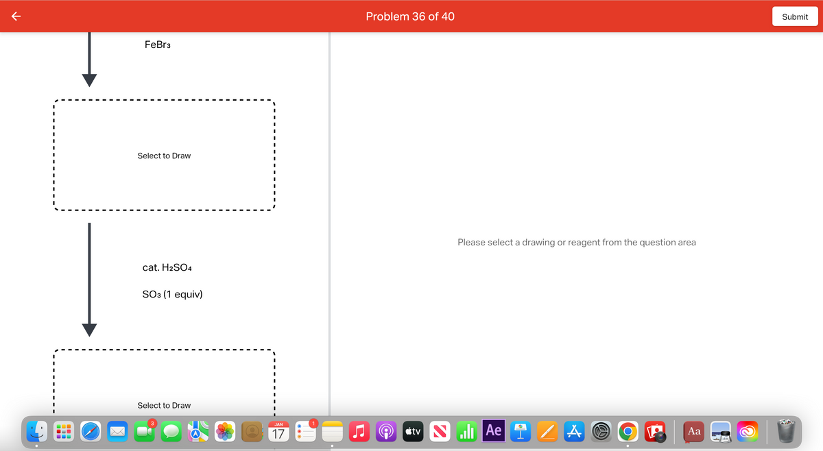7
I
I
I
I
holdbadeld
FeBr3
Select to Draw
cat. H2SO4
SO3 (1 equiv)
Select to Draw
3
JAN
17
O
1
Problem 36 of 40
Please select a drawing or reagent from the question area
tv Ae
/ A
W
O
Aa
Submit
V