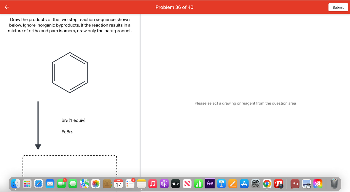 Draw the products of the two step reaction sequence shown
below. Ignore inorganic byproducts. If the reaction results in a
mixture of ortho and para isomers, draw only the para-product.
www
Br2 (1 equiv)
FeBr3
3
JAN
17
Problem 36 of 40
Please select a drawing or reagent from the question area
tvil Ae
/ A
W
O
Aa
Submit