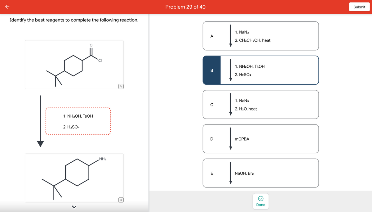 Identify the best reagents to complete the following reaction.
1. NH2OH, TSOH
2. H2SO4
ū
NH₂
✔
Q
Problem 29 of 40
A
B
с
E
1. NaN3
2. CH3CH2OH, heat
1. NH2OH, TSOH
2. H2SO4
1. NaN3
2. H₂O, heat
mCPBA
NaOH, Br2
Done
Submit