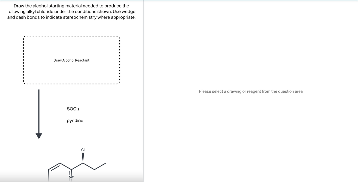 Draw the alcohol starting material needed to produce the
following alkyl chloride under the conditions shown. Use wedge
and dash bonds to indicate stereochemistry where appropriate.
I
I
I
Draw Alcohol Reactant
SOCI2
pyridine
CI
Please select a drawing or reagent from the question area