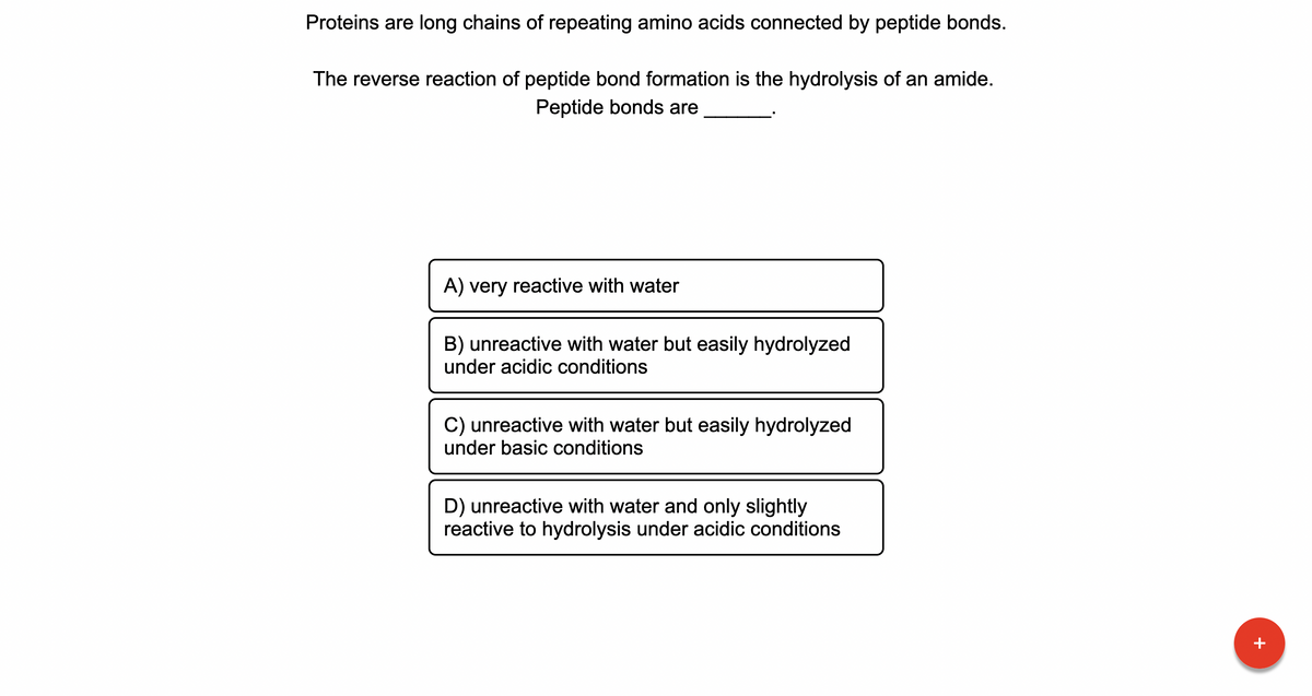 Proteins are long chains of repeating amino acids connected by peptide bonds.
The reverse reaction of peptide bond formation is the hydrolysis of an amide.
Peptide bonds are
A) very reactive with water
B) unreactive with water but easily hydrolyzed
under acidic conditions
C) unreactive with water but easily hydrolyzed
under basic conditions
D) unreactive with water and only slightly
reactive to hydrolysis under acidic conditions
+