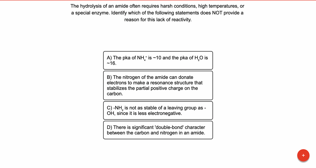 The hydrolysis of an amide often requires harsh conditions, high temperatures, or
a special enzyme. Identify which of the following statements does NOT provide a
reason for this lack of reactivity.
A) The pka of NH * is ~10 and the pka of H₂O is
-16.
4
B) The nitrogen of the amide can donate
electrons to make a resonance structure that
stabilizes the partial positive charge on the
carbon.
C) -NH, is not as stable of a leaving group as -
OH, since it is less electronegative.
D) There is significant 'double-bond' character
between the carbon and nitrogen in an amide.
+