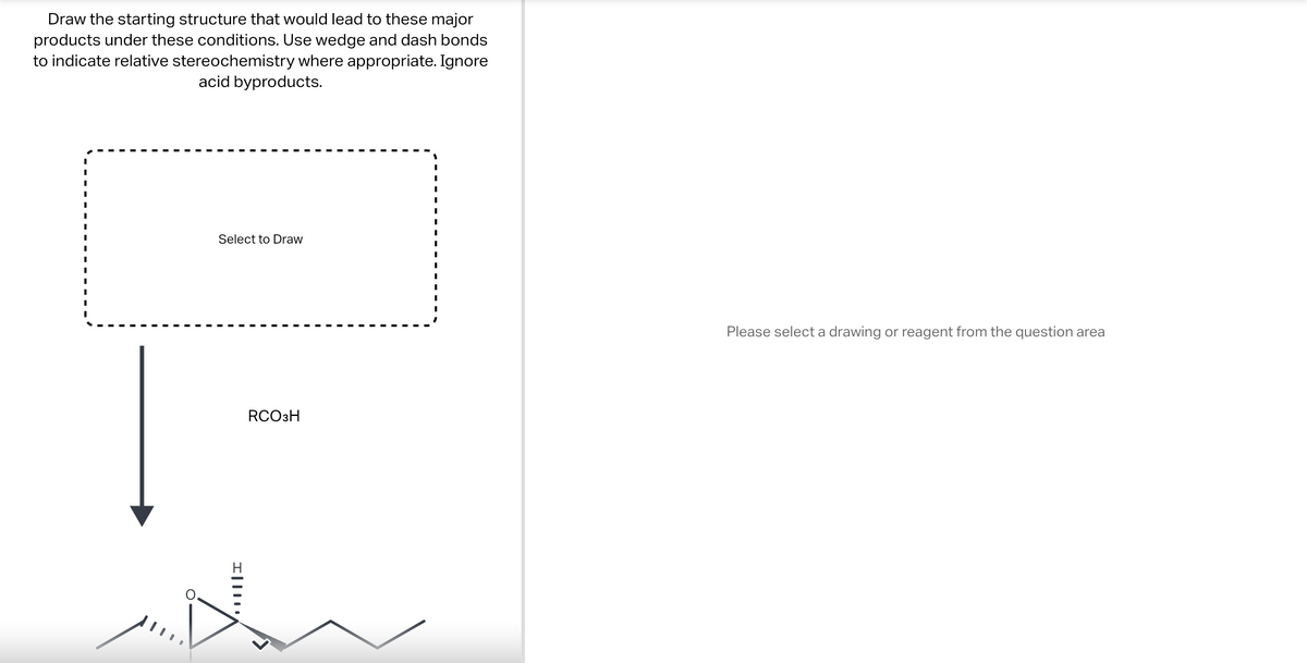 Draw the starting structure that would lead to these major
products under these conditions. Use wedge and dash bonds
to indicate relative stereochemistry where appropriate. Ignore
acid byproducts.
I
Select to Draw
I|||
RCO 3H
Please select a drawing or reagent from the question area