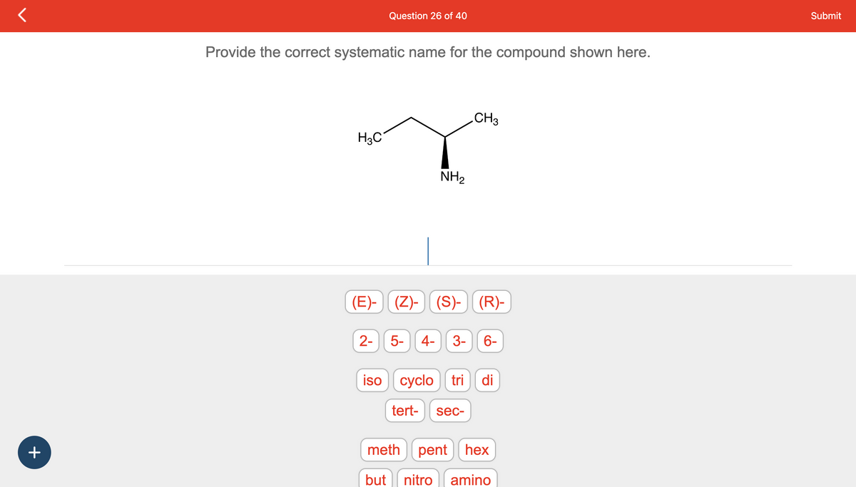 +
Provide the correct systematic name for the compound shown here.
H3C
Question 26 of 40
2-
NH₂
(E)- (Z)-(S)-) (R)-
CH3
5- 4- 3- 6-
iso cyclotri di
tert- sec-
meth penthex
but nitro amino
Submit