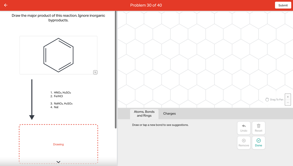 Draw the major product of this reaction. Ignore inorganic
byproducts.
1. HNO3, H2SO4
2. Fe/HCI
3. NaNO2, H2SO4
4. Nal
Drawing
Q
Problem 30 of 40
Atoms, Bonds
and Rings
Charges
Draw or tap a new bond to see suggestions.
Undo
Reset
BED
Remove
Done
Submit
Drag To Pan
+
I