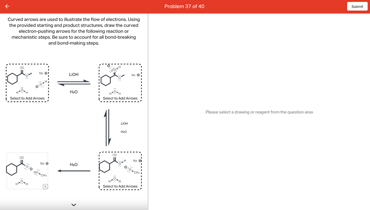 Curved arrows are used to illustrate the flow of electrons. Using
the provided starting and product structures, draw the curved
electron-pushing arrows for the following reaction or
mechanistic steps. Be sure to account for all bond-breaking
and bond-making steps.
:O:
H
HOH
Н
Select to Add Arrows
:O:
Na Ⓒ¹
H
но,
Na →
CH3
LiOH
H₂O
H₂O
H
:O:
H
Select to Add Arrows
LIOH
H₂O
Na +
H
Na →
CH3
H
Select to Add Arrows
I
I
I
Problem 37 of 40
Please select a drawing or reagent from the question area
Submit