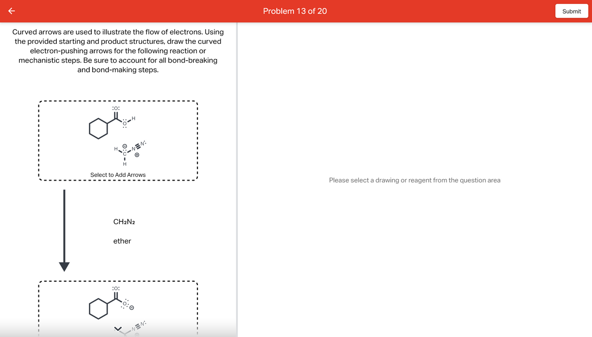 Curved arrows are used to illustrate the flow of electrons. Using
the provided starting and product structures, draw the curved
electron-pushing arrows for the following reaction or
mechanistic steps. Be sure to account for all bond-breaking
and bond-making steps.
1
I
I
:O:
H
Select to Add Arrows
ether
EN:
CH2N2
:O:
NEN:
Problem 13 of 20
Please select a drawing or reagent from the question area
Submit