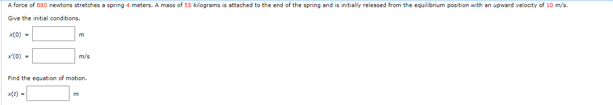 A force of 880 newtons stretches a spring 4 meters. A mass of 55 kilograms is attached to the end of the spring and is initially released from the equilibrium position with an upward velocity of 10 m/s.
Give the initial conditions.
x(0) =
x'(0) =
x(t) =
m
Find the equation of motion.
m
m/s