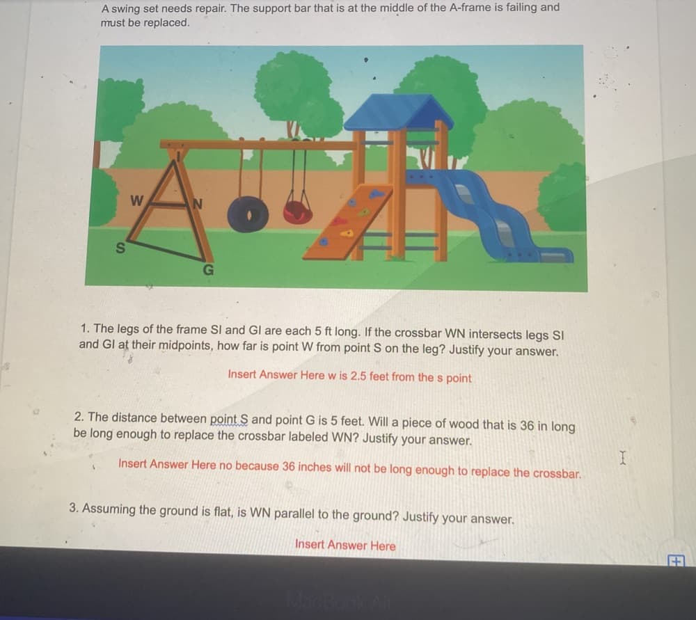 A swing set needs repair. The support bar that is at the middle of the A-frame is failing and
must be replaced.
W
A.. 4 AN
S
1. The legs of the frame SI and GI are each 5 ft long. If the crossbar WN intersects legs Sl
and Gl at their midpoints, how far is point W from point S on the leg? Justify your answer.
Insert Answer Here w is 2.5 feet from the s point
2. The distance between point S and point G is 5 feet. Will a piece of wood that is 36 in long
be long enough to replace the crossbar labeled WN? Justify your answer.
Insert Answer Here no because 36 inches will not be long enough to replace the crossbar.
3. Assuming the ground is flat, is WN parallel to the ground? Justify your answer.
Insert Answer Here
I
+