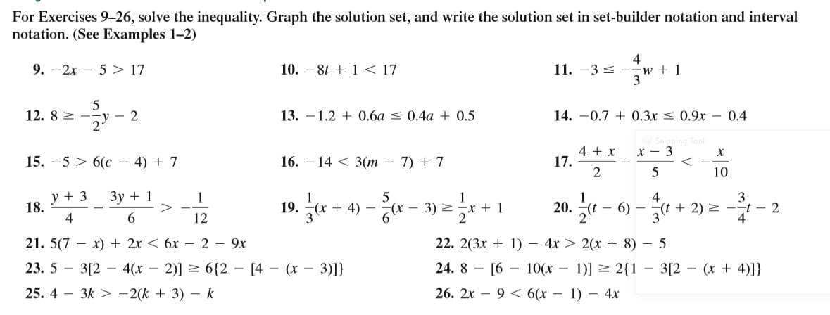 For Exercises 9–26, solve the inequality. Graph the solution set, and write the solution set in set-builder notation and interval
notation. (See Examples 1-2)
4
11. -3 < –-w + 1
9. –2x – 5 > 17
10. -8t + 1 < 17
12. 8 2 --
- 2
13. –1.2 + 0.6a < 0.4a + 0.5
14. -0.7 + 0.3x < 0.9x - 0.4
ing Tool
4 + x
17.
2
x - 3
15. —5 > 6(с — 4) + 7
16. – 14 < 3(m – 7) + 7
10
y + 3
18.
4
Зу + 1
>
1
4
19. * + 4) – x – 3) +1
20. 4 – 6)
3
(t + 2) 2 --t - 2
4
6.
12
21. 5(7 — х) + 2х < 6х — 2 — 9х
22. 2(3x + 1) – 4x > 2(x + 8) – 5
23. 5 - 3[2 — 4(х —
2)] > 6{2 – [4 – (x – 3)]}
24. 8 - [6 – 10(x – 1)] > 2{1 – 3[2 (x + 4)]}
25. 4 – 3k > -2(k + 3) – k
26. 2x – 9 < 6(x – 1) – 4x
