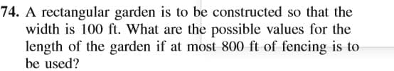 74. A rectangular garden is to be constructed so that the
width is 100 ft. What are the possible values for the
length of the garden if at most 800 ft of fencing is to
be used?
