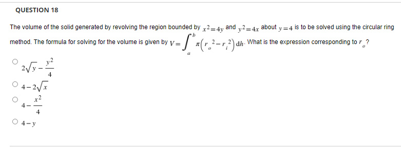 QUESTION 18
The volume of the solid generated by revolving the region bounded by x2=4y and y2=4x about y=4 is to be solved using the circular ring
b
method. The formula for solving for
r the volume is given by v= "=(₂²-r, ²) d
dh.
What is the expression corresponding to r?
2√5-1²22
4
04-2√x
4
4-y