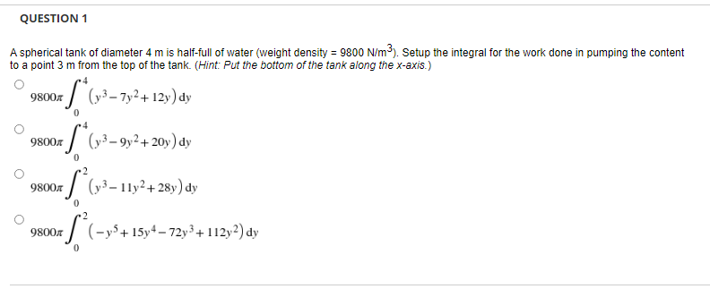 QUESTION 1
A spherical tank of diameter 4 m is half-full of water (weight density = 9800 N/m³). Setup the integral for the work done in pumping the content
to a point 3 m from the top of the tank. (Hint: Put the bottom of the tank along the x-axis.)
*(y-³-7y² +12y) dy
9800
**(v³-9y² + 20y) dy
9800*
on ²(y³-11y²+28y) dy
9800л
9800л
(-y5+15-4-72y³ +112y2) dy
0