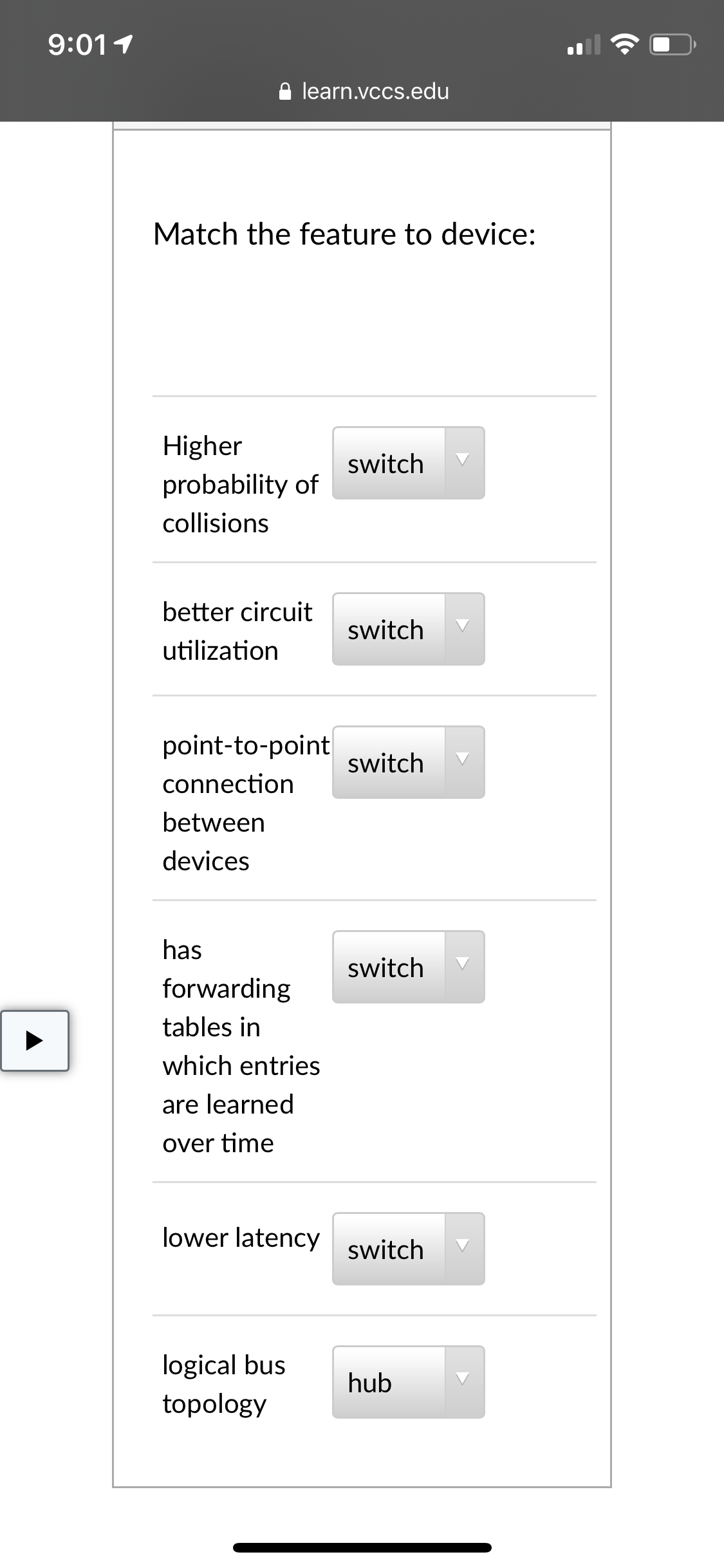 9:011
learn.vccs.edu
Match the feature to device:
Higher
switch
probability of
collisions
better circuit
switch
utilization
point-to-point
switch
connection
between
devices
has
switch
forwarding
tables in
which entries
are learned
over time
lower latency
switch
logical bus
topology
hub
