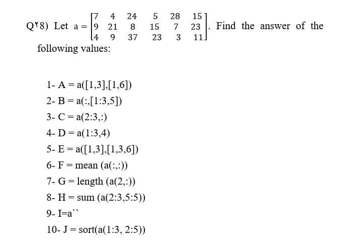 [7
4
9 21 8
14 9
37
1- A = a([1,3],[1,6])
2- Ba(,[1:3,5])
3- C = a(2:3,:)
4- D = a(1:3,4)
5- E= a([1,3],[1,3,6])
6- F mean (a(:,:))
=
7- G = length (a(2,:))
8- Hsum (a(2:3,5:5))
9- I=a"
10- J sort(a(1:3, 2:5))
=
QT8) Let a
24 5
following values:
28
15
15 7 23
23
3 11.
Find the answer of the