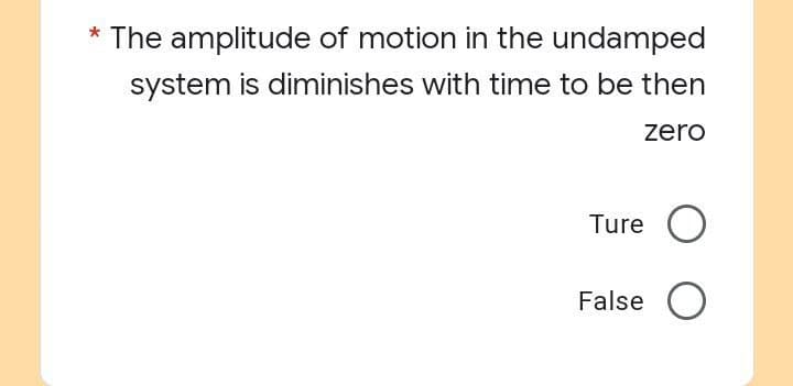 * The amplitude of motion in the undamped
system is diminishes with time to be then
zero
Ture O
False O