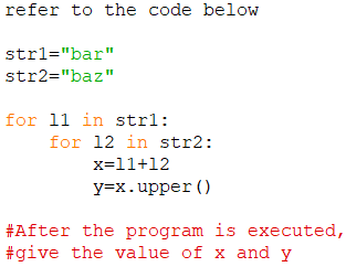 refer to the code below
strl="bar"
str2="baz"
for 11 in strl:
for 12 in str2:
x=11+12
y=x.upper ()
#After the program is executed,
#give the value of x and y