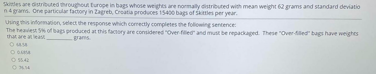 Skittles are distributed throughout Europe in bags whose weights are normally distributed with mean weight 62 grams and standard deviatio
n 4 grams. One particular factory in Zagreb, Croatia produces 15400 bags of Skittles per year.
Using this information, select the response which correctly completes the following sentence:
The heaviest 5% of bags produced at this factory are considered "Over-filled" and must be repackaged. These "Over-filled" bags have weights
that are at least
grams.
O 68.58
0.6858
O 55.42
76.14
